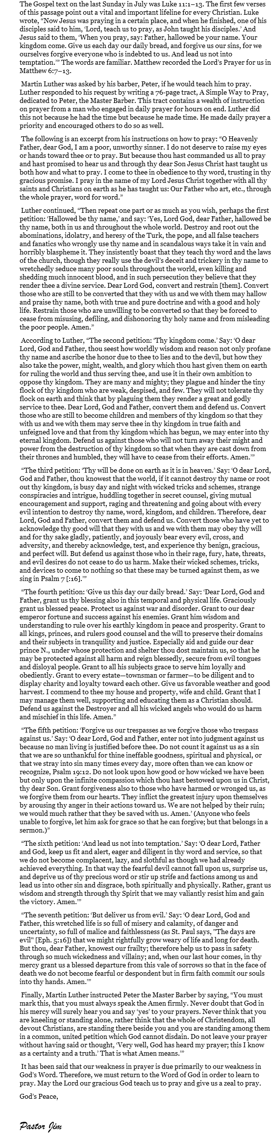 The Gospel text on the last Sunday in July was Luke 11:1–13. The first few verses of this passage point out a vital and important lifeline for every Christian. Luke wrote, “Now Jesus was praying in a certain place, and when he finished, one of his disciples said to him, ‘Lord, teach us to pray, as John taught his disciples.’ And Jesus said to them, ‘When you pray, say: Father, hallowed be your name. Your kingdom come. Give us each day our daily bread, and forgive us our sins, for we ourselves forgive everyone who is indebted to us. And lead us not into temptation.’” The words are familiar. Matthew recorded the Lord’s Prayer for us in Matthew 6:7–13. Martin Luther was asked by his barber, Peter, if he would teach him to pray. Luther responded to his request by writing a 76-page tract, A Simple Way to Pray, dedicated to Peter, the Master Barber. This tract contains a wealth of instruction on prayer from a man who engaged in daily prayer for hours on end. Luther did this not because he had the time but because he made time. He made daily prayer a priority and encouraged others to do so as well. The following is an excerpt from his instructions on how to pray: “O Heavenly Father, dear God, I am a poor, unworthy sinner. I do not deserve to raise my eyes or hands toward thee or to pray. But because thou hast commanded us all to pray and hast promised to hear us and through thy dear Son Jesus Christ hast taught us both how and what to pray. I come to thee in obedience to thy word, trusting in thy gracious promise. I pray in the name of my Lord Jesus Christ together with all thy saints and Christians on earth as he has taught us: Our Father who art, etc., through the whole prayer, word for word.” Luther continued, “Then repeat one part or as much as you wish, perhaps the first petition: ‘Hallowed be thy name,’ and say: ‘Yes, Lord God, dear Father, hallowed be thy name, both in us and throughout the whole world. Destroy and root out the abominations, idolatry, and heresy of the Turk, the pope, and all false teachers and fanatics who wrongly use thy name and in scandalous ways take it in vain and horribly blaspheme it. They insistently boast that they teach thy word and the laws of the church, though they really use the devil’s deceit and trickery in thy name to wretchedly seduce many poor souls throughout the world, even killing and shedding much innocent blood, and in such persecution they believe that they render thee a divine service. Dear Lord God, convert and restrain [them]. Convert those who are still to be converted that they with us and we with them may hallow and praise thy name, both with true and pure doctrine and with a good and holy life. Restrain those who are unwilling to be converted so that they be forced to cease from misusing, defiling, and dishonoring thy holy name and from misleading the poor people. Amen.” According to Luther, “The second petition: ‘Thy kingdom come.’ Say: ‘O dear Lord, God and Father, thou seest how worldly wisdom and reason not only profane thy name and ascribe the honor due to thee to lies and to the devil, but how they also take the power, might, wealth, and glory which thou hast given them on earth for ruling the world and thus serving thee, and use it in their own ambition to oppose thy kingdom. They are many and mighty; they plague and hinder the tiny flock of thy kingdom who are weak, despised, and few. They will not tolerate thy flock on earth and think that by plaguing them they render a great and godly service to thee. Dear Lord, God and Father, convert them and defend us. Convert those who are still to become children and members of thy kingdom so that they with us and we with them may serve thee in thy kingdom in true faith and unfeigned love and that from thy kingdom which has begun, we may enter into thy eternal kingdom. Defend us against those who will not turn away their might and power from the destruction of thy kingdom so that when they are cast down from their thrones and humbled, they will have to cease from their efforts. Amen.’” “The third petition: ‘Thy will be done on earth as it is in heaven.’ Say: ‘O dear Lord, God and Father, thou knowest that the world, if it cannot destroy thy name or root out thy kingdom, is busy day and night with wicked tricks and schemes, strange conspiracies and intrigue, huddling together in secret counsel, giving mutual encouragement and support, raging and threatening and going about with every evil intention to destroy thy name, word, kingdom, and children. Therefore, dear Lord, God and Father, convert them and defend us. Convert those who have yet to acknowledge thy good will that they with us and we with them may obey thy will and for thy sake gladly, patiently, and joyously bear every evil, cross, and adversity, and thereby acknowledge, test, and experience thy benign, gracious, and perfect will. But defend us against those who in their rage, fury, hate, threats, and evil desires do not cease to do us harm. Make their wicked schemes, tricks, and devices to come to nothing so that these may be turned against them, as we sing in Psalm 7 [:16].’” “The fourth petition: ‘Give us this day our daily bread.’ Say: ‘Dear Lord, God and Father, grant us thy blessing also in this temporal and physical life. Graciously grant us blessed peace. Protect us against war and disorder. Grant to our dear emperor fortune and success against his enemies. Grant him wisdom and understanding to rule over his earthly kingdom in peace and prosperity. Grant to all kings, princes, and rulers good counsel and the will to preserve their domains and their subjects in tranquility and justice. Especially aid and guide our dear prince N., under whose protection and shelter thou dost maintain us, so that he may be protected against all harm and reign blessedly, secure from evil tongues and disloyal people. Grant to all his subjects grace to serve him loyally and obediently. Grant to every estate—townsman or farmer—to be diligent and to display charity and loyalty toward each other. Give us favorable weather and good harvest. I commend to thee my house and property, wife and child. Grant that I may manage them well, supporting and educating them as a Christian should. Defend us against the Destroyer and all his wicked angels who would do us harm and mischief in this life. Amen.” “The fifth petition: ‘Forgive us our trespasses as we forgive those who trespass against us.’ Say: ‘O dear Lord, God and Father, enter not into judgment against us because no man living is justified before thee. Do not count it against us as a sin that we are so unthankful for thine ineffable goodness, spiritual and physical, or that we stray into sin many times every day, more often than we can know or recognize, Psalm 19:12. Do not look upon how good or how wicked we have been but only upon the infinite compassion which thou hast bestowed upon us in Christ, thy dear Son. Grant forgiveness also to those who have harmed or wronged us, as we forgive them from our hearts. They inflict the greatest injury upon themselves by arousing thy anger in their actions toward us. We are not helped by their ruin; we would much rather that they be saved with us. Amen.’ (Anyone who feels unable to forgive, let him ask for grace so that he can forgive; but that belongs in a sermon.)” “The sixth petition: ‘And lead us not into temptation.’ Say: ‘O dear Lord, Father and God, keep us fit and alert, eager and diligent in thy word and service, so that we do not become complacent, lazy, and slothful as though we had already achieved everything. In that way the fearful devil cannot fall upon us, surprise us, and deprive us of thy precious word or stir up strife and factions among us and lead us into other sin and disgrace, both spiritually and physically. Rather, grant us wisdom and strength through thy Spirit that we may valiantly resist him and gain the victory. Amen.’” “The seventh petition: ‘But deliver us from evil.’ Say: ‘O dear Lord, God and Father, this wretched life is so full of misery and calamity, of danger and uncertainty, so full of malice and faithlessness (as St. Paul says, "The days are evil" [Eph. 5:16]) that we might rightfully grow weary of life and long for death. But thou, dear Father, knowest our frailty; therefore help us to pass in safety through so much wickedness and villainy; and, when our last hour comes, in thy mercy grant us a blessed departure from this vale of sorrows so that in the face of death we do not become fearful or despondent but in firm faith commit our souls into thy hands. Amen.’” Finally, Martin Luther instructed Peter the Master Barber by saying, “You must mark this, that you must always speak the Amen firmly. Never doubt that God in his mercy will surely hear you and say ‘yes’ to your prayers. Never think that you are kneeling or standing alone, rather think that the whole of Christendom, all devout Christians, are standing there beside you and you are standing among them in a common, united petition which God cannot disdain. Do not leave your prayer without having said or thought, ‘Very well, God has heard my prayer; this I know as a certainty and a truth.’ That is what Amen means.’” It has been said that our weakness in prayer is due primarily to our weakness in God’s Word. Therefore, we must return to the Word of God in order to learn to pray. May the Lord our gracious God teach us to pray and give us a zeal to pray. God’s Peace, Pastor Jim